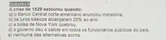 Questão 8
A crise de 1929 estourou quando:
a) o Banco Central norte-americano anunciou moratória.
b) os juros básicos alcançaram 25%  ao ano.
c) a bolsa de Nova York quebrou.
d) o governo deu o calote em todos os funcionários públicos do país.
e) nenhuma das alternativas acima.