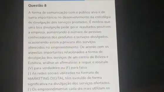 Questão 8
A forma de comunicação com o público alvo é de
suma importância no desenvolvimento da estratégia
de divulgação dos serviços prestados. E notório que
uma boa divulgação pode gerar resultados positivos
a empresa, aumentando o número de pessoas
conhecedoras dos produtos e serviços divulgados
ocasionando assim a procura dos serviços
oferecidos no empreendimento. De acordo com os
aspectos importantes relacionados a forma de
divulgação dos serviços de um centro de Beleza e
Estética, analise as afirmativas a seguir e assinale
(V) para verdadeiro ou (F) para falso:
( ) As redes sociais utilizadas no formato de
MARKETING DIGITAL têm evoluído de forma
significativa na divulgação dos serviços ofertados.
( ) Os empreendimentos cada dia mais utilizam os