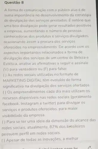 Questão 8
A forma de comunicação com o público alvo é de
suma importância no desenvolvimento da estratégia
de divulgação dos serviços prestados. E notório que
uma boa divulgação pode gerar resultados positivos
a empresa, aumentando o número de pessoas
conhecedoras dos produtos e serviços divulgados
ocasionando assim a procura dos serviços
oferecidos no empreendimento. De acordo com os
aspectos importantes relacionados a forma de
divulgação dos serviços de um centro de Beleza e
Estética, analise as afirmativas a seguir e assinale
(V) para verdadeiro ou (F) para falso:
( ) As redes sociais utilizadas no formato de
MARKETING DIGITAL têm evoluído de forma
significativa na divulgação dos serviços ofertados
( ) Os empreendime ntos cada dia mais utilizam os
recursos disponíveis nas redes sociais (geralmente
facebook, Instagram e twitter) para divulgar os
serviços e produtos oferecidos, para maior
visibilidade da empresa.
( ) Para se ter uma ideia da dimensão do alcance das
redes sociais atualmente, 87%  dos brasileiros
possuem perfil em redes sociais.
( ) Apesar de todas as inovações, a melhor
om hr