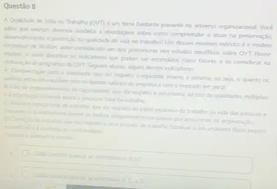 Questão 8
A Qualidade de Vida no Trabalho (QVT) é um tema bastante presente no universo organizacional. Vocé
sabia que existem diversos modelos e abordagens sobre como compreender e atuar na preservação
desenvolvimento e promoção da trabalho? Um desses modelos teóricos é o modelo
conceitual de Walton; autor considerado um dos precursores nos estudos cientificos sobre QVT. Nesse
modelo, o autor descreve os indicadores que podem ser entendidos como fatores a se considerar na
elaboração de programas de QVT. Seguem abaion, alguns desses indicadores:
A. Compensação justa e adequada, que diz respeito a equidade interna e externa, ou seja, o quanto os
salknos estǎo em equilibrio com os demais salários da empresa e com o mercado em geral.
B. Uso de desenvolvimento de capacidades, que diz respeito à autonomia, ao uso de qualidades multiplas
ea informação recebida sobre o processo total de trabalho
C. Vidae o espago total de trabalho que diz respeito ao papel exclusivo do trabalho na vida das pessoas
oquanto os trabalhadores
devem se dedicar integralmente aos papeis que assumiram na organização
D. Condição de trabalho.
que diz respeito a uma jomada de trabalho razoável, a um ambiente fisico seguro e saudivel
ed ausenca de insalutridade
Assinale alternative correta
Estǎo correlas apenas as afirmativas
Bin C
Est30 cometas apenas as alimativas B. C