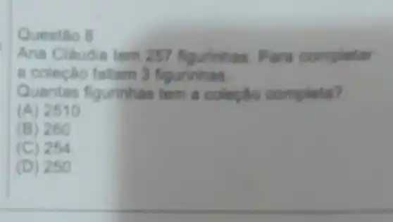 Questão 8
Ana Cláudia tem 257 figurinhas. Para completar
a coleção faltam 3 figurinhas.
Quantas fi gurinhas tem
(A) 2510
(B) 260
c C) 254
(D) 250