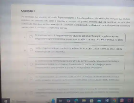 Questão 8
As doenças da tireoide, incluindo hipotireoidismo e hipertireoidismo, são condições comuns que afetam
milhoes de pessoas em todo o mundo e trazem um grande impacto que na qualidade de vida dos
individuos que apresentam esse tipo de condição Considerando a relevância das disfunções da tireoide na
saúde pública, assinale a alternativa correta.
hipotireoidismo é frequentemente causado por uma inflamação aguda da tireoide.
A
enquanto o hipertireoidismo é geralmente resultado de uma deficiência de iodo na dieta.
Tanto o hipotireoidismo quanto o hipertireoidismo podem causar ganho de peso fadiga
B
e sensação de frio constante
tratamento do hipertireoidismo geralmente envolve a administração de hormônios
tireoidianos sintéticos enquanto o tratamento do hipotireoidismo pode incluir
medicamentos para diminuir a produção de hormônios tireoidianos
No hipotireoidismo. as concentrações de TSH (hormōnio tireoestimulante) no sangue
D	estǎo elevados enquanto no hipertireoidismo essas concentrações estão diminuidas
hipotireoidismo e caracterizado pela produção excessiva de hormonios treoidianos
enquanto o hipertireoidismo e caracterizado pela produção insuficiente de hormonios
theoidianos