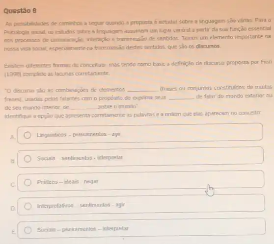 Questão 8
As possibilidades de caminhos a seguir quando a proposta é estudar sobre a linguagem são várias Para a
Psicologia social, os estudos sobre a linguagem assumem um lugar central a partir da sua função essencial
nos processos de comunicação interação e transmissão de sentidos. Temos um elemento importante na
nossa vida social, especialmente na transmissão destes sentidos.que são os discursos.
Existem differentes formas de conceituar, mas tendo como base a definição de discurso proposta por Fiori
(1996) complete as lacunas corretamente
"0 discurso sao as combinações de elementos __ (frases ou conjuntos constituidos de muitas
frases), usadas pelos falantes com o proposito de exprimir seus __ de falar do mundo exterior ou
de seu mundo interior de __ sobre o mundo
Identifique a opção que apresenta corretamente as palavras e a ordem que elas aparecem no conceito:
Linguisticos - pensamentos - agi
Sociais-sentimentos - interpretar
Práticos-ideais-negar
Interpretativos - sentimentos - agir
Sociais-pensamentos - interpretar