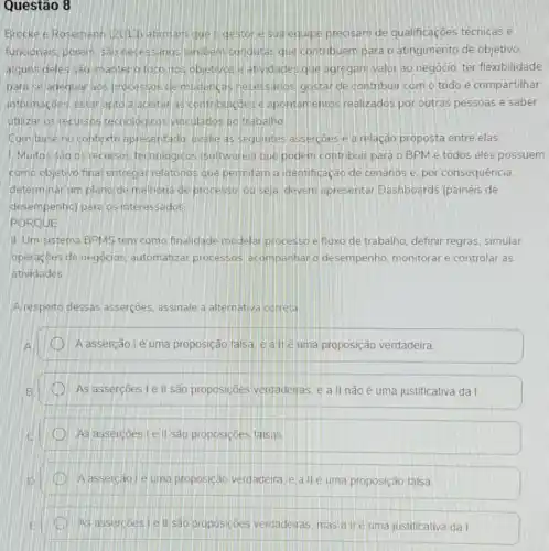 Questão 8
Brocke e Rosemann (2013) afirmam queo gestor e sua equipe precisam de qualificações técnicas e
funcionals, porem, sao necessanos tambern condutas que contribuem para o atingimento de objetivo.
alguns deles sao m anter o foco nos objetivos e atividades que agregam valor ao negócio, ter flexibilidade
para se adequar aos processos de mudancas necessarios gostar de contribuir com o todo e compartilhar
informaçoes, estar apto a acettar as contribuncoes is apontamentos realizados por outras pessoas e saber
utilizar os recursos tecnologicos vinculados ad trabalho
Combase no contexto apresentado, avalie as seguintes assercoes e a relação proposta entre elas:
1. Muitos são os recursos techologicos (softwares)que podem contribuir para o BPM e todos eles possuem
como objetivo fina entregar relatorios que permitam a identificação de cenarios e. por consequência.
determinar um plano de melhoria de processo, ou seja devem apresentar Dashboards (painéis de
desempenhol para os interessados
PORQUE
II. Um sistema BPMS tem como finalidade modelar processo efluxo de trabalho, definir regras simular
operaçōes de negócios automatizar processos acompanhar o desempenho, monitorar e controlar as
atividades
A respeito dessas assercōes assinale a alternative correta
A asserção lé uma proposição falsa e a II é uma proposição verdadeira
As assercoes le II são proposições verdadeiras, e a II não é uma justificativa da I
As assercoes Le II são proposições falsas
A assercao le uma proposição verdadeira, ea IIé uma proposição falsa
As assercoes lell sào proposicoes verdadeiras, mas a II é uma justificativa da I.