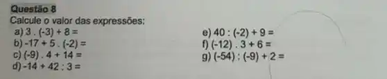 Questão 8
Calcule o valor das expressões:
a) 3.(-3)+8=
e) 40:(-2)+9=
b) -17+5cdot (-2)=
f) (-12)cdot 3+6=
c (-9)cdot 4+14=
g) (-54):(-9)+2=
d -14+42:3=