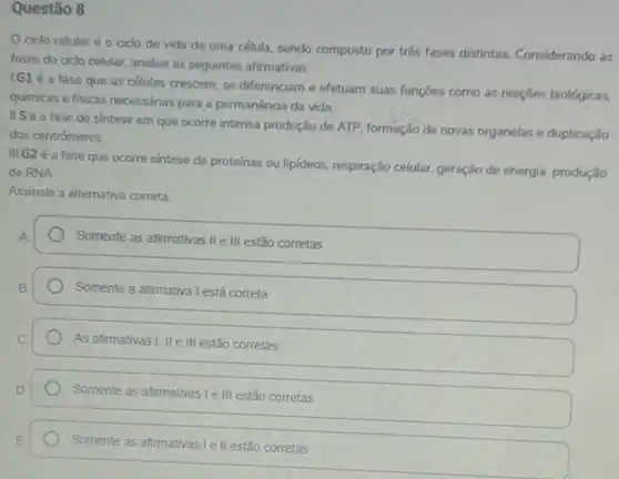 Questão 8
ciclo celular é o cido de vida de uma célula, sendo composto por trés fases distintas. Considerando as
fases do ciclo celular analise as seguintes afirmativas.
1.G1 é a fase que as células crescem se diferenciam e efetuam suas funçōes como as reaçōes biológicas,
quimicas e fisicas necessárias para a permanência da vida.
IIS é a fase de sintese em que ocorre intensa produção de ATP, formação de novas organelas e duplicação
dos centrômeros.
III.G2 é a fase que ocorre sintese de proteinas ou lipideos, respiração celular, geração de energia produção
de RNA.
Assinale a alternativa correta.
Somente as afirmativas IIe III estão corretas
Somente a afirmativa I está correta
As afirmativas I, II e III estão corretas
Somente as afirmativas Ie III estão corretas
Somente as afirmativas le II estão corretas