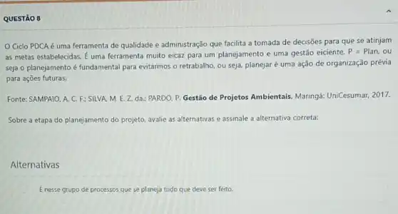 QUESTÃO 8
Ciclo PDCA é uma ferramenta de qualidade e administração que facilita a tomada de decisões para que se atinjam
as metas estabelecidas. dot (E) uma ferramenta muito eicaz para um planejamento e uma gestão eiciente.
P=Plan,ou
seja o planejamento é fundamental para evitarmos o retrabalho, ou seja planejaré uma ação de organização prévia
para ações futuras.
Fonte: SAMPAIO. A. C F: SILVA, M. E Z. da.; PARDO, P Gestão de Projetos Ambientais. Maringá:UniCesumar, 2017.
Sobre a etapa do planejamento do projeto avalie as alternativas e assinale a alternativa correta:
Alternativas
É nesse grupo de processos que se planeja tudo que deve ser feito.