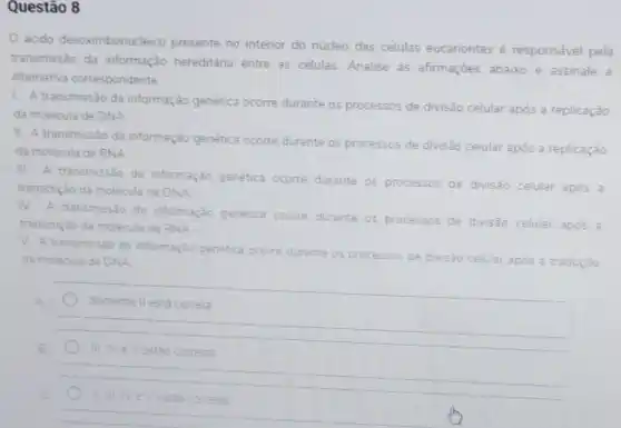 Questão 8
ácido desoximbonucleico presente no interior do núcleo das células eucariontes é responsável pela
transmissão da informação hereditária entre as células. Analise as afirmaçoes abaixo e assinale a
alternativa correspondente
1. A transmissão da informação genética ocorre durante os processos
de divisão celular após a replicação
da molécula de DNA
II. A transmissão da informação genética ocorre durante os processos de divisão celular após a replicação
da molécula de RNA
III. A transmissão da informação genética ocorre durante os processos de divisão celular após a
transcrição da molécula de DNA
IV. A transmissão da informação genética ocorre durante os processos de divisão celular após a
transcrição da molécula de RNA
V. A transmisséo da informação genetica ocorred
durante os processos de divisão c celular após a tradução da molecula de DNA
Somente II está correta
B
III.NeV estão corretas
IV eV estão corretas