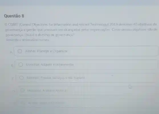 Questão 8
COBIT (Control Objectives for Information and related Technology 2019 descreve 40 objetivos de
governança e gestão que precisam ser alcançados pelas organizações. Cinco desses objetivos sao de
governança. Qualéo dominio de governança?
Assinale a diternativa correta.
Alinhar. Planejar e Organizar
Construir, Adquirre implementar
Entregar Prestar Servigos e dar Suporte
Monitorar: Avaliar e Analisa
Avalar Dingire Montorar