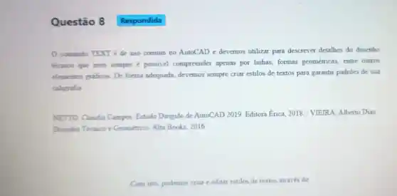 Questão 8
comando TEXT é de uso comum no AutoCAD e devemos utilizar para descrever detalhes do desenho
técnico que nem sempre é possivel compreender apenas por linhas formas geométricas, entre outros
elementos graficos . De forma adequada, devemos sempre criar estilos de textos para garantir padrões de sua
caligrafia
NETTO, Claudia Campos. Estudo Dirigido de AutoCAD 2019 Editora Erica, 2018 / VIEIRA, Alberto Dias.
Desenho Técnico e Geométrico. Alta Books, 2016
Com isto, podemos criar e editar estilos de textos através do