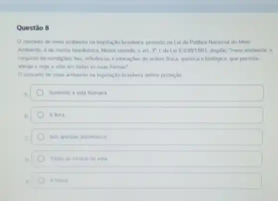 Questão 8
conceto de meio ambente na legislaçdo brasilera previsto na Lei da Politica Nacional do Meio
Ambiente, é de matriz biocentrica Nesse sentido, o art 3"1 da Lei 6.938/1981 disple-"meio ambiente, 0
conjunto de condides, less influencias e interaçbes de ordem fisica, quimica e biologica, que permite,
abriga e rege a wida em todas as suas formas"
Oconceito de meio ambente na legislação brasilera define proteçlio
a	Somente a vida humana
B.	A flora
C	Aos animais domesticos
D	Todas as formas de vida
E	A fauna