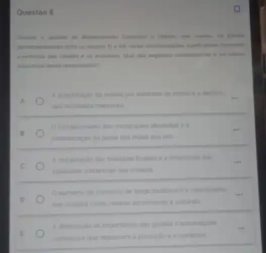 Questão 8
Durante o periodo de Renascimento Comercial e Urbane que ocorreu na Europa
aproximadamente entre os séculos XI e XIII, vàrias transformaçoes significativas marcaram
a evoluçáo das cidades e da economia. Qual das seguintes caracteristicas e um reflexo
importante desse renascimento?
A
A substituição da moeda por sistemas de trocas e o declinio __
das atividades mercantis
fortalecimento das monarquias absolutas e a
centralização do poder nas maos dos reis
A restauração das tradiçoes feudais e a diminuicac das
atividades comerciais nas cidades
__
aumento do comercio de longa distancia e o crescimento __
das cidades como centros economicos e culturals
A diminuicao da importancia das guildas e associaçóes
comercials que regulavam a produçǎo o o comercio
__