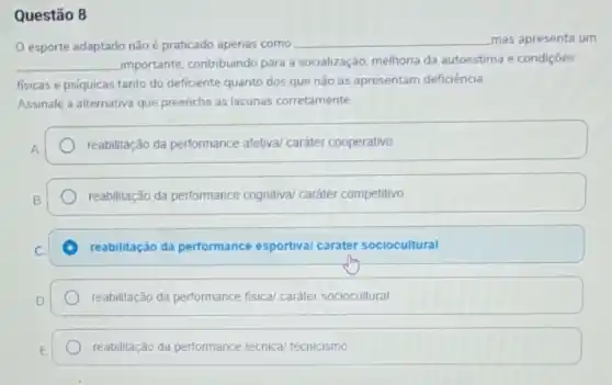 Questão 8
esporte adaptado não é praticado apenas como __ mas apresenta um
__ importante, contribuindo para a socialização, melhoria da autoestima e condições
fisicas e psiquicas tanto do deficiente quanto dos que não as apresentam deficiência
Assinale a alternativa que preenche as lacunas corretamente
reabilitação da performance afetiva/ caráter cooperativo
reabilitação da performance cognitiva/ caráter competitivo
reabilitação da performance esportiva/ caráter sociocultural
reabilitação da performance fisica/ caráter sociocultural
reabilitação da performance técnica/ tecnicismo