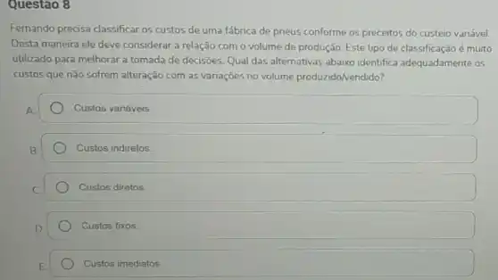 Questão 8
Fernando precisa classificar os custos de uma fábrica de pneus conforme os preceitos do custeio variável.
Desta maneira ele deve considerar a relação com o volume de produção Este tipo de classificação é muito
utilizado para melhorar a tomada de decisões. Qual das alternativas abaixo identifica adequadamente os
custos que não sofrem alteração com as variações no volume produzido/vendido?
Custos variáveis.
Custos indiretos.
Custos diretos.
Custos fixos.
Custos imediatos.