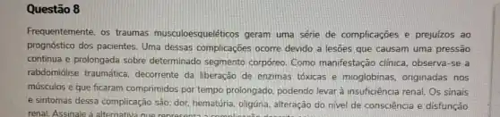 Questão 8
Frequentemente, os traumas musculoesqueléticos geram uma série de complicaçōes e prejuízos ao
prognóstico dos pacientes Uma dessas complicaçōes ocorre devido a lesoes que causam uma pressão
continua e prolongada sobre determinado segmento corpóreo. Como manifestação clinica, observa-se a
rabdomiólise traumática decorrente da liberação de enzimas tóxicas e mioglobinas, originadas nos
músculos e que ficaram comprimidos por tempo prolongado, podendo levar à insuficiência renal: Os sinais
e sintomas dessa complicação são: dor, hematúria, oligúna alteração do nivel de consciência e disfunção
renal. Assinale a alternativa