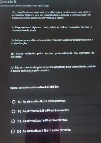 Questão 8
Griado por Carla Xavier dos Santos em 13/07/2023
Os classificadores refere-se aos modos como um sinal é
Lingua de Sinais,analise as a seguir:
1- Representam algumas características fisicas, tamanho formas e
movimentos de sinais.
II- Refere-se aos diferentes modos como um sinal é produzido durante a
comunicação.
III- Muito utilizado pelos surdos,principalmente em contação de
histórias.
IV- São estruturas simples de serem utilizadas pela comunidade ouvinte
e pouco exploradas pelos surdos.
Agora, assinale a alternativa CORRETA:
A) As afirmativa IIe III estão corretas.
B) As afirmatival, II elV estão corretas.
C) As afirmativasIelV estão corretas.
D) As afirmativasI, lle III estão corretas.