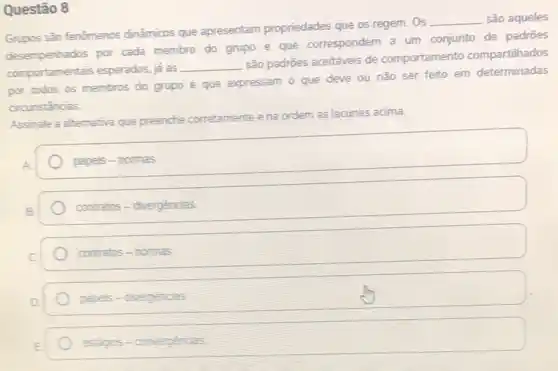 Questão 8
Grupos são fenômenos dinâmicos que apresentam propriedades que os regem . Os
__ são aqueles
por cada membro do grupo e que correspondem a um conjunto de padrōes
comportamentais esperados, ja as
__
são padrões aceitáveis de comportamento compartilhados
por todos os membros do grupo e que expressam o que deve ou não ser feito em determinadas
circunstancias
Assinale a alternativa que preenche corretamente ena ordem as lacunas acima.
papeis-normas
contratos-divergencias
contratos-nomas
papels -divergencias
estigios-convergencas