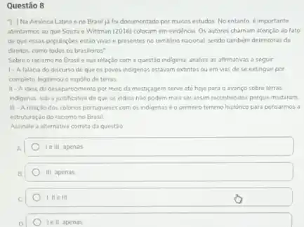 Questão 8
I. Na América Latina eno Brasil ja foi documentado por muitos estudos. No entanto, é importante
atentarmos ao que Souza e Wittman (2016) colocam em evidéncia. Os autores chamam atençlo ao fato
de que essas populacbes estão vivas e presentes no territóno nacional, sendo também detentoras de
direitos, como todos os brasileiros"
Sobre o racismo no Brasile sua relação com a questão indigena analise as afrmativas a seguir
1-Afaláca do discurso de que os povos indigenas estavam extintos ou em vias de se extinguir por
completo, legitimou o espolio de terras
11-A idesa do desaparecimento por meio da mestigagem serve até hoje para o avanço sobre terras
indigenas, sob a justificative de que os indios nǎo podem mais ser assim reconhecidos porque mudaram
III-Arelação dos colonos portugueses com os indigenas éo primeiro terreno histórico para pensarmos a
estruturaçdo do racismo no Brasil
Assinale a alternativa correta da questio
le III, apenas
III, apenas
1. He III
le II apenas