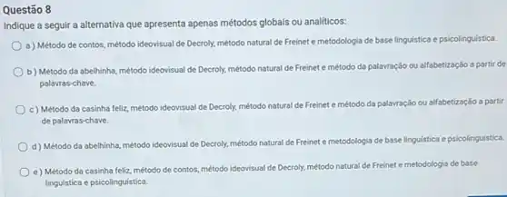 Questão 8
Indique a seguir a alternativa que apresenta apenas métodos globais ou analiticos:
a) Método de contos, método ideovisual de Decroly, método natural de Freinet e metodologia de base linguistica e psicolinguística.
b) Método da abelhinha,método ideovisual de Decroly.método natural de Freinet e método da palavração ou alfabetização a partir de
palavras-chave.
c) Método da casinha feliz, método ideovisual de Decroly, método natural de Freinet e método da palavração ou alfabetização a partir
de palavras-chave.
d) Método da abelhinha método ideovisual de Decroly.
método natural de Freinet e metodologia de base linguística e psicolinguística
e) Método da casinha feliz, método de contos, método ideovisual de Decroly, método natural de Freinet e metodologia de base
linguistica e psicolinguistica.