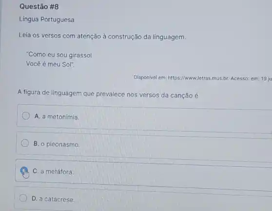 Questão #8
Língua Portuguesa
Leia os versos com atenção à construção da linguagem.
"Como eu sou girassol
Você é meu Sol".
Disponivel em: https://www ,letras.mus.br. Acesso: em: 19ju
A figura de linguagem que prevalece nos versos da canção é
A. a metonímia.
B. o pleonasmo.
C. a metáfora.
D. a catacrese.