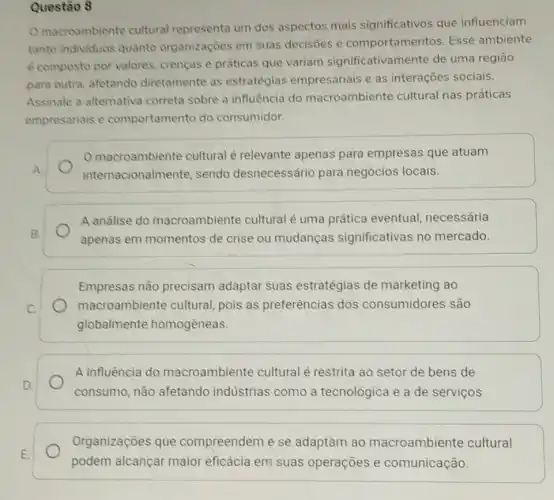 Questão 8
macroambiente cultural representa um dos aspectos mais significativos que influenciam
tanto individuos quanto organizaçōes em suas decisoes e comportamentos. Esse ambiente
e composto por valores crencas e práticas que variam significativamente de uma regiāo
para outra, afetando diretamente as estratégias empresariais e as interações sociais.
Assinale a alternativa correta sobre a influência do macroambiente cultural nas práticas
empresariais e comportamento do consumidor.
macroambiente cultural é relevante apenas para empresas que atuam
internacionalme nte, sendo desnecessário para negócios locais.
A andlise do macroambiente cultural é uma prática eventual, necessária
apenas em momentos de crise ou mudanças significativas no mercado.
Empresas não precisam adaptar suas estratégias de marketing ao
macroambiente cultural, pois as preferências dos consumidores são
globalmente homogêneas.
A influência do macroambiente cultural é restrita ao setor de bens de
consumo, não afetando indústrias como a tecnológica e a de serviços
Organizaçōes que compreendem e se adaptam ao macroambiente cultural
podem alcançar maior eficácia em suas operações e comunicação.