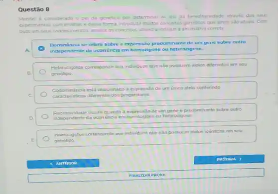 Questão 8
Mendel é considerado o pai da genetica por determinar as leis da hereditariedade através dos seus
experimentos com ervihas e dessa forma, introduzir multos conceitos genéticos que ainda são atuais . Com
base em seus conhecimentos, analise os conceitos abaixo e indique a alternativa correta.
Dominancia se refere sobre a expressão predominante de um gene sobre outro
A.	independente da ocorréncia em homozigose ou heterozigose.
Heterozigotos corresponde aos individuos que não possuem alelos diferentes em seu
B.	genótipo.
Codominância está relacionado a expressão de um único alelo conferindo
C.
Codominancis diferentes dos progenitores
Recessividade ocorre quando a expressão de um gene é predominante sobre outro
D.
independente da ocorrencia em homozigos ou heterozigose
Homozigotos corresponde 20s individuos que nào possuem alelos idénticos em seu
E	genótipo