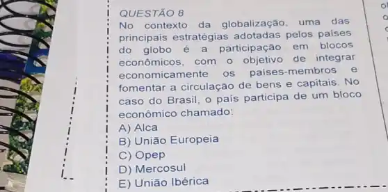 QUESTÃO 8
No contexto da globalização uma das
principais estratégias adotadas pelos paises
do globo participação em blocos
econômicos com o objetivo de integrar
economicam os países -membros e
fomentar a circulação de bens e capitais . No
caso do Brasil o país participa de um bloco
econômico chamado:
A) Alca
B) União Europeia
C) Opep
D) Mercosul
E) União Ibérica