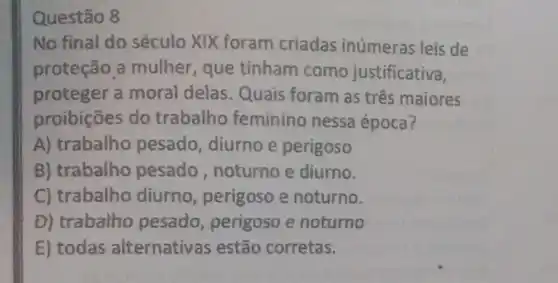 Questão 8
No final do século XIX foram criadas inủmeras leis de
proteção a mulher, que tinham como justificativa,
proteger a moral delas . Quais foram as três maiores
proibições do trabalho feminino nessa época?
A) trabalho pesado, diurno e perigoso
B) trabalho pesado ,noturno e diurno.
C) trabalho diurno , perigoso e noturno.
D) trabalho pesado perigoso e noturno
E) todas alternativas estão corretas.