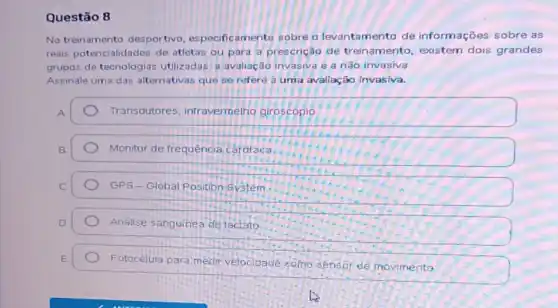 Questão 8
No treinamento desportivo especificamente sobre o levantamento de informações sobre as
reais potencialidades de atletas ou para a prescrição de treinamento, existem dois grandes
grupos de tecnologias utilizadas: a avaliação invasiva e a não invasiva.
Assinale uma das alternativas que se refere a uma avallação Invasiva.
Transdutores infravermelho giroscópio
Monitor de frequência cardiaca
GPS-Global Position System.
Análise sanguineade factato
Fotocélula para medir velocidade colm sensor de movimento