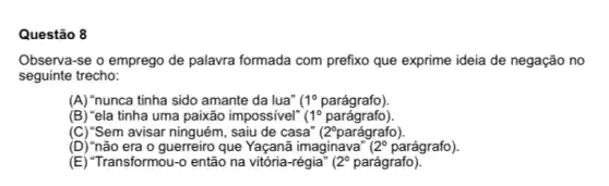 Questão 8
Observa-se o emprego de palavra formada com prefixo que exprime ideia de negação no
seguinte trecho:
(A) "nunca tinha sido amante da lua" 1^circ  parágrafo)
(B) "ela tinha uma paixão impossivel" 11^circ  parágrafo)
(C) "Sem avisar ninguém , saiu de casa" (2^circ ) parágrafo).
(D) "não era o guerreiro que Yaçanã imaginava (29 parágrafo).
(E) "Transformou-0 então na	2^circ  parágrafo)