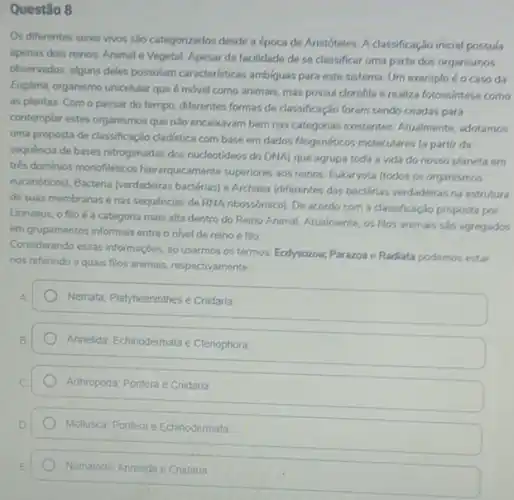 Questão 8
Os diferentes seres vivos são categorizados desde a época de Aristóteles. A classificação inicial possula
apenas dois reinos: Animal e Vegetal. Apesar da facilidade de se classificar uma parte dos organismos
observados, alguns deles possulam caracteristicas ambiguas para est sistema. Um exemplo éo caso da
Euglena, organismo unicelular que é móvel como animais mas possui clorofila e realiza fotossintese como
as plantas. Com o passar do tempo, diferentes formas de classificação foram sendo criadas para
contemplar estes organismos que nào encaixavam bem nas categorias existentes. Atualmente adotamos
uma proposta de classificação cladistica com base em dados flogenéticos moleculares (a partir da
sequencia de bases nitrogenadas dos nucleotideos do DNA)que agrupa toda a vida do nosso planeta em
trés dominios monofiléticos hierarquicamente superiores aos reinos Eukaryota (todos os organismos
eucanóticosi, Bacteria (verdadeiras bactérias) e Archaea (diferentes das bactérias verdadeiras na estrutura
de suas membranas e nas sequencias de RNA ribossómico). De acordo com a classificação proposta por
Linnaeus, o filo é a categoria mais alta dentro do Reino Animal. Atualmente os filos animais salo agregados
em grupamentos informais entre o nivel de reino e filo
Considerando essas informaçbes, ao usarmos os termos. Ecdysozoa.Parazoa c Radiata podemos estar
nos referindo a quais filos animais, respectivamente
Nemata: Playhelminthes e Cnidaria
Annellda: Echinodermata e Clenophora
Arthropoda; Ponfera e Cnidaria
Molluscar, Pontera e Echinodermata
Nematoda; Annelida e Cnidaria