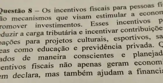 Questão 8-Os incentiv os fiscais para pessoas fi
ão mecanisn nos que visam estimular . a econom
romover investime Esses incentiv
duzir a carga tributária e incentivar contribuiçõe
ações para projetos culturais esportiv os, sa
eas como educação idencia privada.
ados de maneira conscien olanejad
entivos fiscais não apenas geram econom
m declara .mas também ajudam a financi