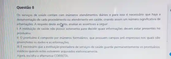 Questão 8
Os serviços de saúde contam com inúmeros atendimentos diários e para isso é necessário que haja a
documentação de cada procedimento ou atendimento em saúde, criando assim um número significativa de
informações. A respeito deste asfynto, analise as assertivas a seguir:
1. A instituição de saúde não possui autonomia para decidir quais informações devem estar presentes no
prontuário
II. O prontuário é composto por inúmeros formulários, que possuem campos pré-impressos nos quais são
preenchidos os dados e as informações.
III. É necessário que a instituição prestadora de serviços de saúde guarde permanentemente os prontuários
medicos quando estes estiverem arquivados eletronicamente.
Agora, escolha a alternativa CORRETA