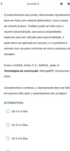 Questão 8
preenchimento das juntas, denominado rejuntamentc
deve ser feito com material deformável, como a pasta
de cimento branco.Também pode ser feito com o
rejunte industrializado, que possui propriedades
especiais para ser utilizado para essa finalidade. A
pasta deve ser aplicada em excesso, e o excedente é
retirado com um pano conforme se inicia o processo de
secagem.
Fonte: LUCENA, Arthur F E.; GARCIA, Jader G.
Tecnologias de construção. Maringá/PR : Unicesumar,
2020.
Considerando o contexto, o rejuntamento deve ser feitc
em quantos dias após o assentamento dos azulejos?
ALTERNATIVAS
De 3 a 4 dias.
De 3 a 5 dias.
De 3 a 6 dias.
A