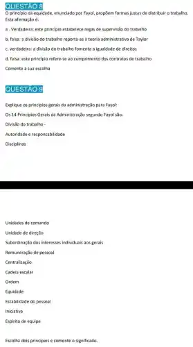 QUESTÃO 8
principio da equidade enunciado por Fayol, propõem formas justas de distribuir o trabalho.
Esta afirmação é:
a. Verdadeira: este princípio estabelece regas de supervisão do trabalho
b. falsa: a divisão do trabalho reporta-se à teoria administrativa de Taylor
c. verdadeira: a divisão do trabalho fomenta a igualdade de direitos
d. falsa: este princípio refere-se ao cumprimento dos contratos de trabalho
Comente a sua escolha
QUESTÃO 9
Explique os princípios gerais da administração para Fayol:
Os 14 Princípios Gerais da Administração segundo Fayol são:
Divisão do trabalho -
Autoridade e responsabilidade
Disciplinas
Unidades de comando
Unidade de direção
Subordinação dos interesses individuais aos gerais
Remuneração de pessoal
Centralização
Cadeia escalar
Ordem
Equidade
Estabilidade do pessoal
Iniciativa
Espirito de equipe
Escolha dois princípios e comente o significado.