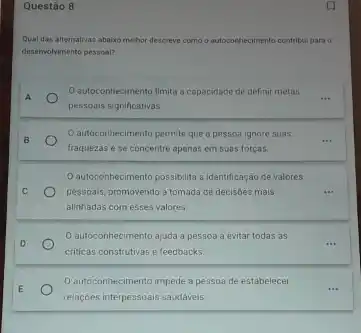 Questão 8
Qual das alternativas abalix mehor descreve como ou autoconhecimento mento contribul para o
deservolvimento pessoal?
Oautoconhecimento limita a capacidade de definir metas
A
pessoais significativas.
autoconhecimento permite que a pessoa ignore suas
__ B
fraquezas e se concentre apenas em suas forças
autoconhecimento possibilita a identificação de valores
C	pessoais, promovendo a tomada de decisoes mais
alinhadas com esses valores.
autoconhecimento ajuda a pessoa a evitar todas as
D	__
criticas construtivas e feedbacks
E
autoconhecimento impede a pessoa de estabelecer
__
relaççes interpessoais saudaveis.