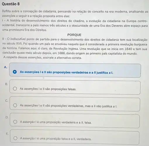 Questão 8
Reflita sobre a concepção de cidadania, pensando na relação do conceito na era moderna, analisando as
asserçōes a seguir e a relação proposta entre elas:
1 - A história do desenvolvimento dos direitos do citadino, a evolução da cidadania na Europa centro-
ocidental, transcorre a pelo menos três séculos e a obscuridade de uma Era'dos Deveres abre espaço para
uma promissora Era dos Direitos.
PORQUE
II - O indiscutivel ponto de partida para o desenvolvimento dos direitos de cidadania tem sua localização
no século XVII. Foi quando um país se envolveu naquela que é considerada a primeira revolução burguesa
da história. Falamos aqui é claro, da Revolução Inglesa. Uma revolução que se inicia em 1640 e tem sua
conclusão quase meio século depois, em 1688, dando origem ao primeiro país capitalista do mundo.
A respeito dessas asserções assinale a alternativa correta.
A.
As asserçoes le II são proposições verdadeiras e a II justifica a I.
B.
As asserçoes I e II são proposições falsas.
C.
As asserções I e II são proposições verdadeiras, mas a II não justifica a I.
D.
A asserção lé uma proposição verdadeira e a II falsa.
A asserção lé uma proposição falsa e a II, verdadeira.