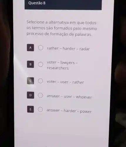 Questão 8
Selecione a alternativa em que todos
os termos são formados pelo mesmo
processo de formação de palavras.
rather - harder -radar
voter - lawyers -
researchers
voter - user -rather
answer - user -whoever
answer-harder - power