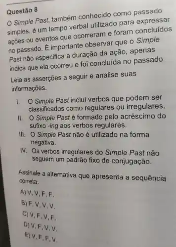 Questão 8
Simple Past,também conhecido como passado
simples, é um tempo verbal utilizado para expressar
ações ou eventos que ocorreram e foram concluídos
no passado. É importante observar que o Simple
Past não especifica a duração da ação , apenas
indica que ela ocorreu e foi concluída no passado.
Leia as asserções a seguir e analise suas
informações.
1. O Simple Past inclui verbos que podem ser
classificados como regulares ou irregulares.
II. O Simple Past é formado pelo acréscimo do
sufixo -ing aos verbos regulares.
III. O Simple Past não é utilizado na forma
negativa.
IV. Os verbos irregulares do Simple Past não
seguem um padrão fixo de conjugação.
Assinale a alternativa que apresenta a sequência correta.
A) V, V, F F.
B) F,V,V , V.
C) V,F,V F.
D) V,F,V,V
E) V, F,F.V