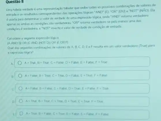 Questão 8
Uma tabela verdade é uma representação tabular que exibe todas as possiveis combinações de valores de
entrada e os resultados correspondentes das operações lógicas "AND"(E). "OR" (OU) e "NOT"
(NAO) Ela
é usada para determinar o valor de verdade de uma expressão lógica onde "AND" retorna verdadeiro
apenas se ambas as condiçōes são verdadeiras "OR" retoma verdadeiro se pelo menos uma das
condiçōes é verdadeira, e "NOT" inverte o valor de verdade da condição de entrada
Considere a seguinte expressão lógica:
(A AND B) OR (C AND (NOT D))OR (E OR F)
Qual das seguintes combinações de valores de A.B.C.D.Ee Fresulta em um valor verdadeiro (True)para
a expressão lógica?
A=True,B=True,C=False, D=False, E=False, F=True
A=False, B=True, C=Tut, D=False, E=True, F=False
A=False, B=False, C=False, D=True, E=False, F=True
A=True,B=True,C=True, D=True, E=True,F=True
A=Tuue,B=False, C=True, D=False, E=False, F=False