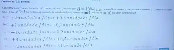 Questão 9) -0,50 ponto(s)
A resistência do concreto aumenta com o tempo de cura. Considere que R=10+lnx em que Ré a resistência ( em unidades apropriadas) e xo tempo de cura (em
dias), e que xgeqslant 1 dia. As taxas de aumento da resistência do concreto em x=1 dia e em x=10 dias valem, respectivamente,
A) +2unidades /diae+0,4anddades /da
B) +1unhat (a)dade/dhat (a)a++0,1unhat (a)dades/dhat (a)a
C) 0 +1unidade/dia_(0)e+0,2unidades/daa
D) +4unhat (a)dades/dhat (a)ae+0,5unhat (a)dades/dhat (a)a
E) +2unidades/diae+1unidade/dia