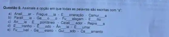 Questão 9. Assinale a opção em que todas as palavras são escritas com "s":
a) Anali __ ar - Fregue __ ia - E __ _oneração - Camur __ a
b) Parali __ ia - Ga __ o __ O - Fu __ elagem - E __ ilio
c) An __ ia.E __ pontâneo - Catali __ ador - Repre __ a
d) E __ tranho - E __ odo - __ ia - E __ umar
e) Fu __ ivel - Ga __ eteiro - Gui __ ado-Ca __ _amento