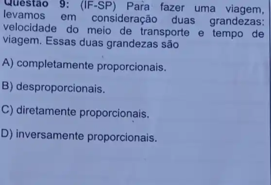 Questão 9: (IF-SP) Para fazer uma viagem,
levamos em consider cão duas grandezas:
velocidade do meio de transporte e tempo de
viagem. Essas duas grandezas são
A) completamente proporcionais.
B)desproporcionais.
C) diretamer ite proporcionais.
D) inver:samente proporcionais.