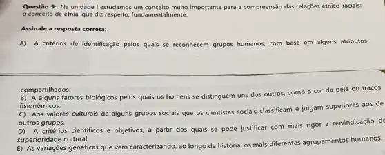 Questão 9: Na unidade I estudamos importante para a compreensão das relações étnico-raciais:
conceito de etnia, que diz respeito, fundamentalmente:
Assinale a resposta correta:
A) A critérios de identificação pelos quais se reconhecem grupos humanos com base em alguns atributos
compartilhados.
B) A alguns fatores biológicos pelos quais os homens se distinguem uns dos outros, como a cor da pele ou traços
fisionômicos.
C) Aos valores culturais de alguns grupos sociais que os cientistas sociais classificam e julgam superiores aos de
outros grupos.
D) A critérios cientificos e objetivos, a partir dos quais se pode justificar com mais rigor a reivindicação de
superioridade cultural.
E) As variações genéticas que vêm caracterizando, ao longo da história, os mais diferentes agrupamentos humanos.