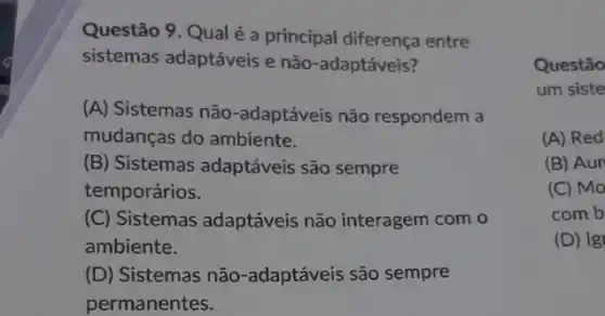 Questão 9. Qual é a principal diferença entre
sistemas adaptáveis e não-adaptáveis?
(A) Sistemas não -adaptáveis não respondem a
mudanças do ambiente.
(B) Sistemas adaptáveis são sempre
temporários.
(C) Sistemas adaptáveis não interagem com o
ambiente.
(D) Sistemas não -adaptáveis são sempre
permanentes.
Questão
um siste
(A) Red
(B) Aun
(C) Mo
comb
(D) Ig