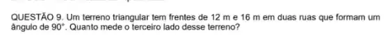 QUESTÃO 9. Um terreno triangular tem frentes de 12 m e 16 m em duas ruas que formam um
ângulo de 90^circ  Quanto mede o terceiro lado desse terreno?