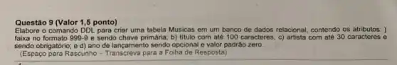 Questão 9 (Valor 1 ,5 ponto)
Elabore o comando DDL para criar uma tabela Musicas em um banco de dados relacional, contendo os atributos: )
faixa no formato 999 -9 e sendo chave primária; b) titulo com até 100 caracteres, c) artista com até 30 caracteres e
sendo obrigatório; e d)ano de lançamento sendo opcional e valor padrão zero.
(Espaço para Rascunho-para a Folha de Resposta)