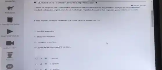 Questão 9/10-Comportamento Empreendedor
Plano de Negócios tem como objotivo demonstrar reflexibos relacionadas aos produtos o servicos que serão oferecidos,
principals estratigias organizacionals, de marketing e projecties financeirras das empresas que se iniciarǎo no mercado
4) Ler em voz alta
A esse respeito, avalie os elementos que fazem parte da estrutura do PN
1-Sumário executivo
II - Referencial teórico
III Produtos e serviços
Faz parte da estrutura do PN os itens:
A 1, apenas
B II, apenas