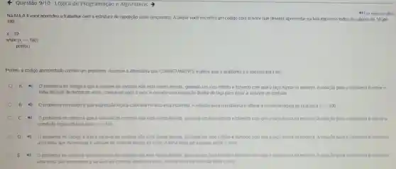 < Questão 9/10-Lógica de Programação e Algoritmos
Na AULA 4 você aprendeu a trabalhar com a estrutura de repetição while (enquanto)A seguir vocé encontra um código com o while que deveria apresentar na tela impresso todos os valores de 10 ate
100
x=10
while (xlt =100)
print(x)
Porém, 0 código apresentado contém um problema. Assinale a alternativa que CORRETAMENTE explica qual o problema e a solução para ele
A	O problema no código é que a variavel de controle não está sendo iterada, gerando um loop infinito e fazendo com que o laço nunca se encerre. A solução para o problema é retirar a
linha do print de dentro do while, colocando após o laço, e criando uma instrução dentro do laço para iterar a variavel de controle.
4) Oproblema no código é que expressão logica colocada no laço está incorreta. A solução para o problema é alterar a condição lógica do laço para xgt =100
C 4) O problema no código é que a variavel de controle não está sendo iterada, gerando um loop infinito e fazendo com que o laço nunca se encerre. A solução para o problema e alterar a
condição lógica do laço para xgt =100
(1) Oproblema no codigo é que a variavel đe controle não está sendo iterada, gerando um logo infinito e fazendo com que o laço nunca se encerre. A solução para o problema e adicionar
uma linha que incremente a variavel de controle dentro do while. A linha deve ser insenda antes o print.
E Oproblema no codigo é que a variavel de controle não esta sendo iterada gerando um loap infinito e fazendo com que o laço nunca se encerre. A solução para o problema e adicionar
uma linha que incremente a variavel de controle dentro do while. A linha deve ser insenda apos o print.
4) Ler em vozalta