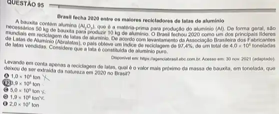 QUESTÃO 95
Brasil fecha 2020 entro os malores reclcladores do latas do aluminlo
A bauxita contóm alumina
(Al_(2)O_(3)) que o a matéria-prima para produção do aluminio (Al)Do forma geral, são
nocossários 50 kg do bauxila para produzir 10 kg do aluminio. O Brasil fochou 2020 como um dos principais lideres
om reciclagem de latas do aluminio. Do acordo com lovantamento da Associação Brasileira dos Fabricantes
de Latas do Aluminio (Abralatas).pals obtove um indico do reciclogem do
97,4%  do um total do 4,0times 10^5 toneladas
de latas vendidas. Considoro que a lata ô constituida do aluminio puro.
Disponivel em: https://agonclabrasi obc.com.br. Acosso om: 30 nov. 2021 (adaptado)
Levando em conta apenas a reciclagem do latas qual 6 o valor mais próximo da massa de bauxita, em tonelada, que
deixou do ser extraida da naturoza em 2020 no Brasil?
1.0times 10^4ton
3.9times 10^5ton
(B) 5,0times 10^5ton x
(1) 1.9times 10^6ton)
2,0times 10^7ton